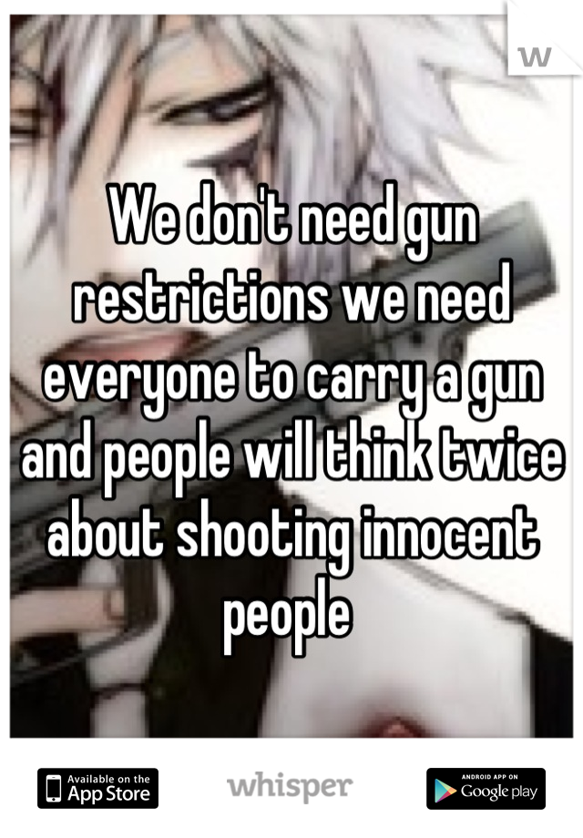We don't need gun restrictions we need everyone to carry a gun and people will think twice about shooting innocent people 