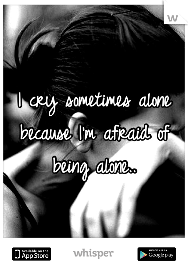 I cry sometimes alone because I'm afraid of being alone..
