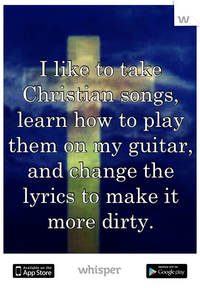 I like to take Christian songs, learn how to play them on my guitar, and change the lyrics to make it more dirty.