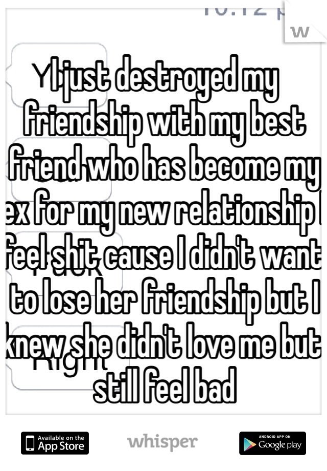 I just destroyed my friendship with my best friend who has become my ex for my new relationship I feel shit cause I didn't want to lose her friendship but I knew she didn't love me but still feel bad