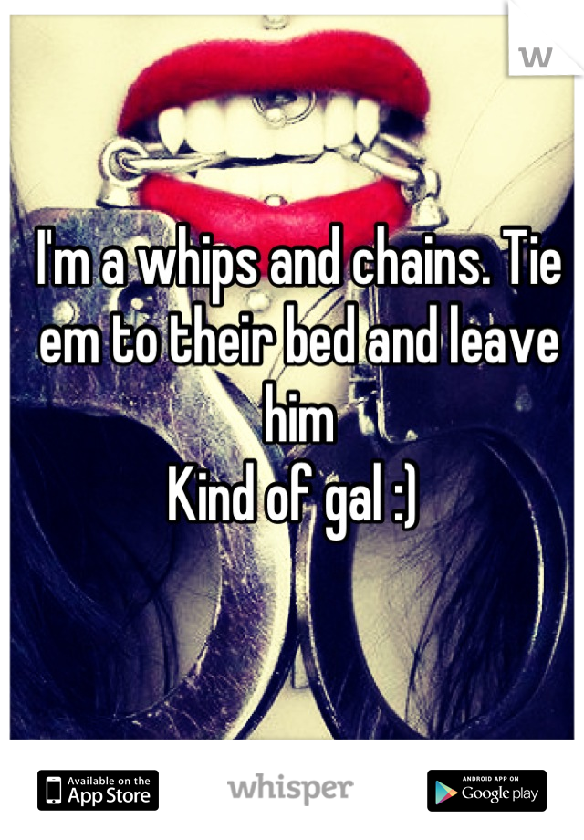 I'm a whips and chains. Tie em to their bed and leave him 
Kind of gal :) 