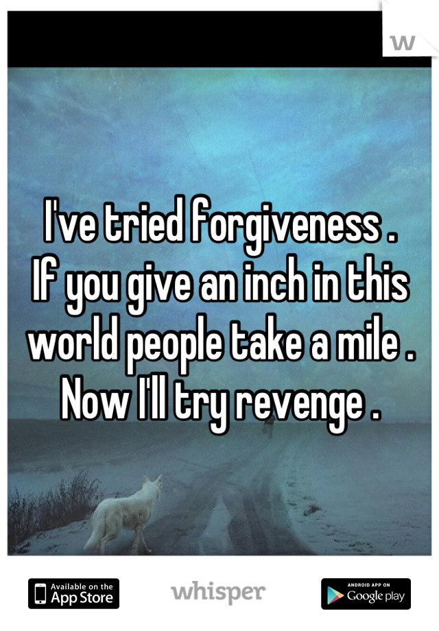 I've tried forgiveness .
If you give an inch in this world people take a mile .
Now I'll try revenge .