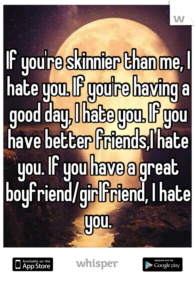 If you're skinnier than me, I hate you. If you're having a good day, I hate you. If you have better friends,I hate you. If you have a great boyfriend/girlfriend, I hate you.