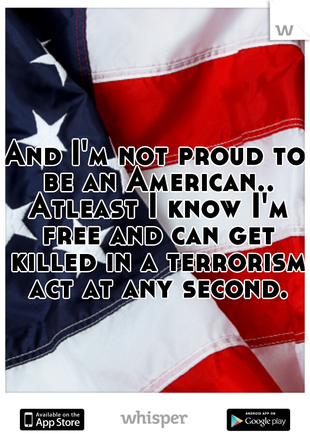 And I'm not proud to be an American.. Atleast I know I'm free and can get killed in a terrorism act at any second.