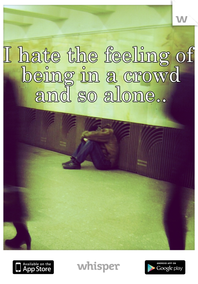 I hate the feeling of being in a crowd and so alone..