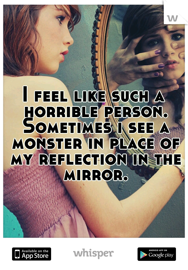 I feel like such a horrible person. Sometimes i see a monster in place of my reflection in the mirror.