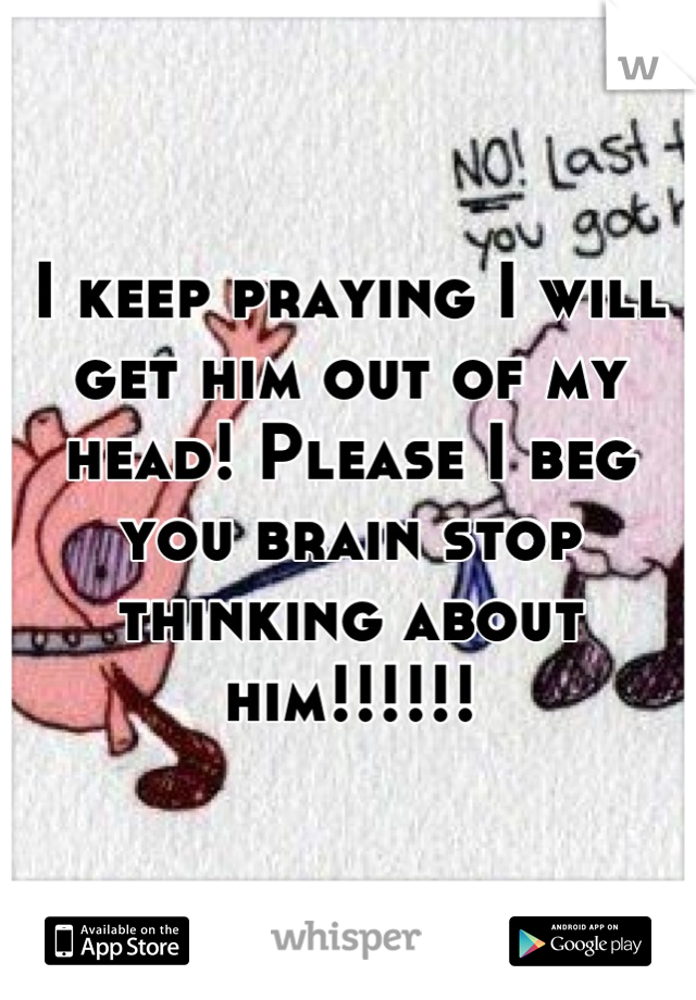 I keep praying I will get him out of my head! Please I beg you brain stop thinking about him!!!!!!