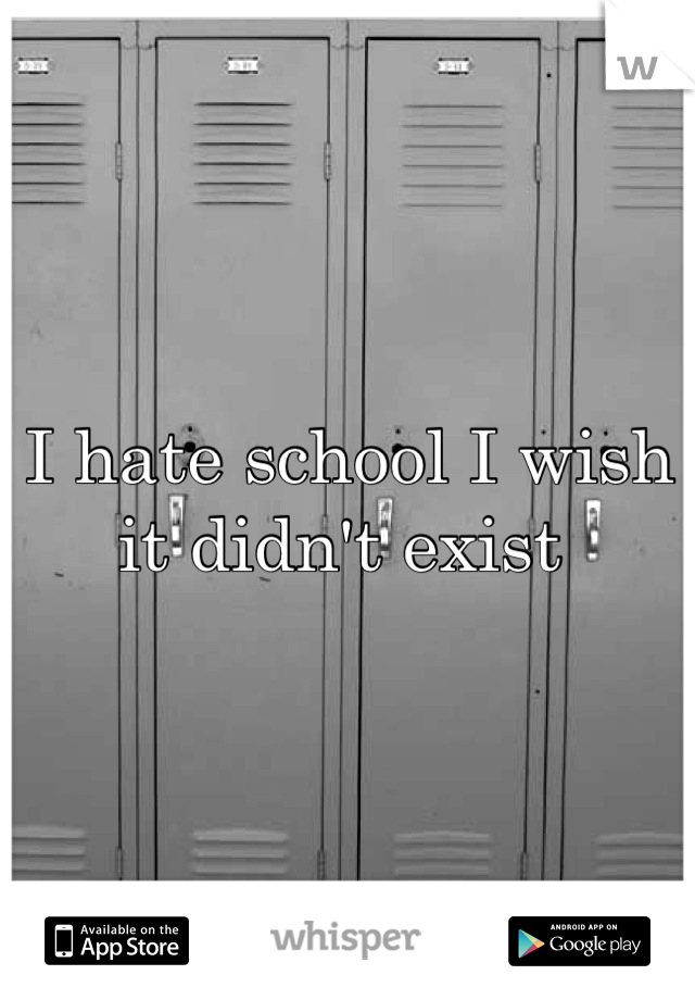 I hate school I wish it didn't exist 