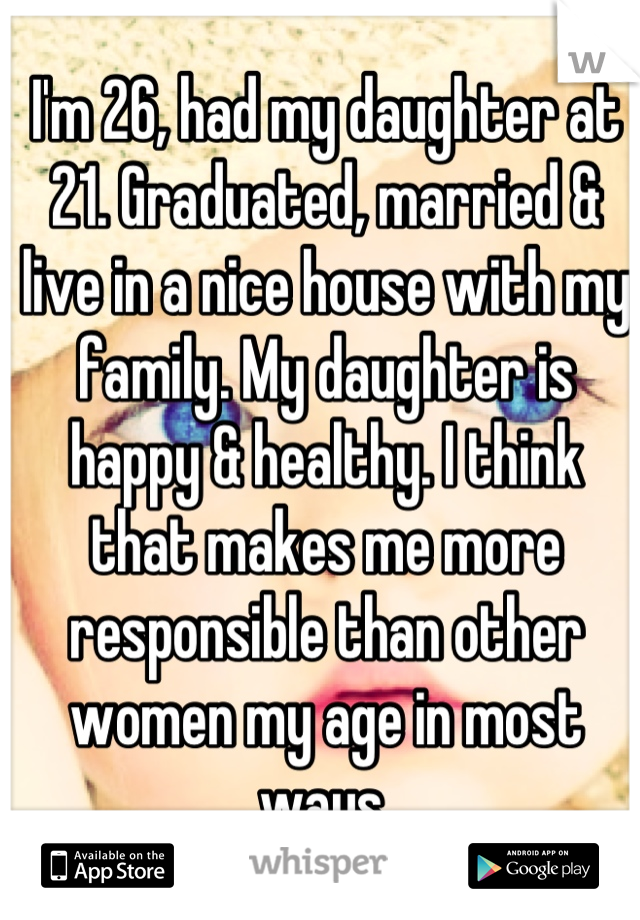 I'm 26, had my daughter at 21. Graduated, married & live in a nice house with my family. My daughter is happy & healthy. I think that makes me more responsible than other women my age in most ways.