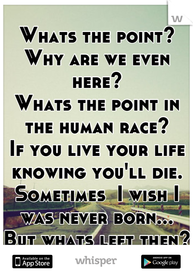 Whats the point?
Why are we even here?
Whats the point in the human race?
If you live your life knowing you'll die.
Sometimes  I wish I was never born...
But whats left then?
