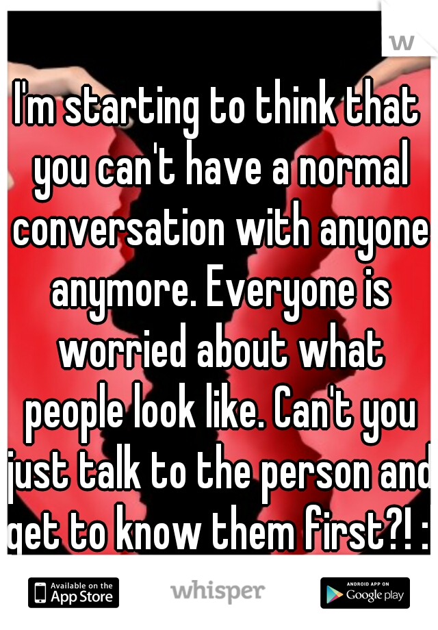 I'm starting to think that you can't have a normal conversation with anyone anymore. Everyone is worried about what people look like. Can't you just talk to the person and get to know them first?! :|