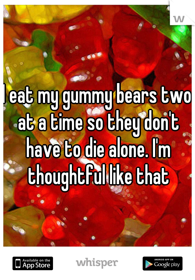 I eat my gummy bears two at a time so they don't have to die alone. I'm thoughtful like that