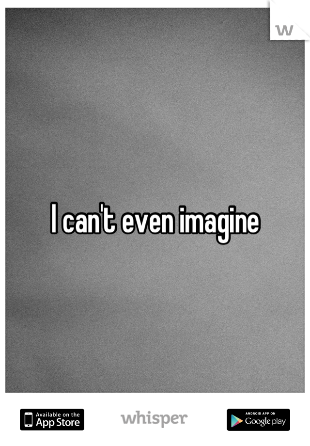 I can't even imagine