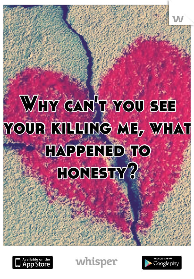 Why can't you see your killing me, what happened to honesty?