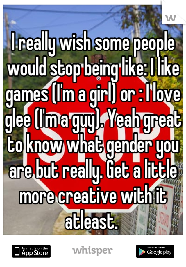 I really wish some people would stop being like: I like games (I'm a girl) or : I love glee (I'm a guy). Yeah great to know what gender you are but really. Get a little more creative with it atleast. 