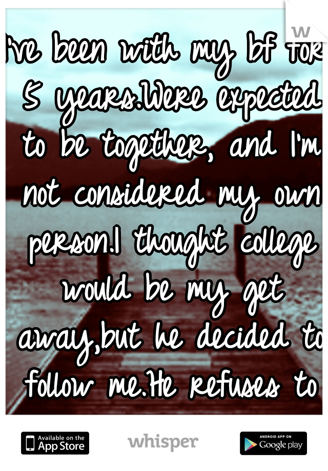 I've been with my bf for 5 years.Were expected to be together, and I'm not considered my own person.I thought college would be my get away,but he decided to follow me.He refuses to let go.