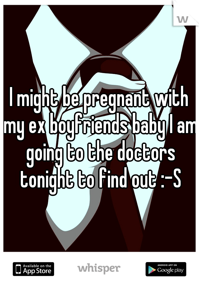 I might be pregnant with my ex boyfriends baby I am going to the doctors tonight to find out :-S