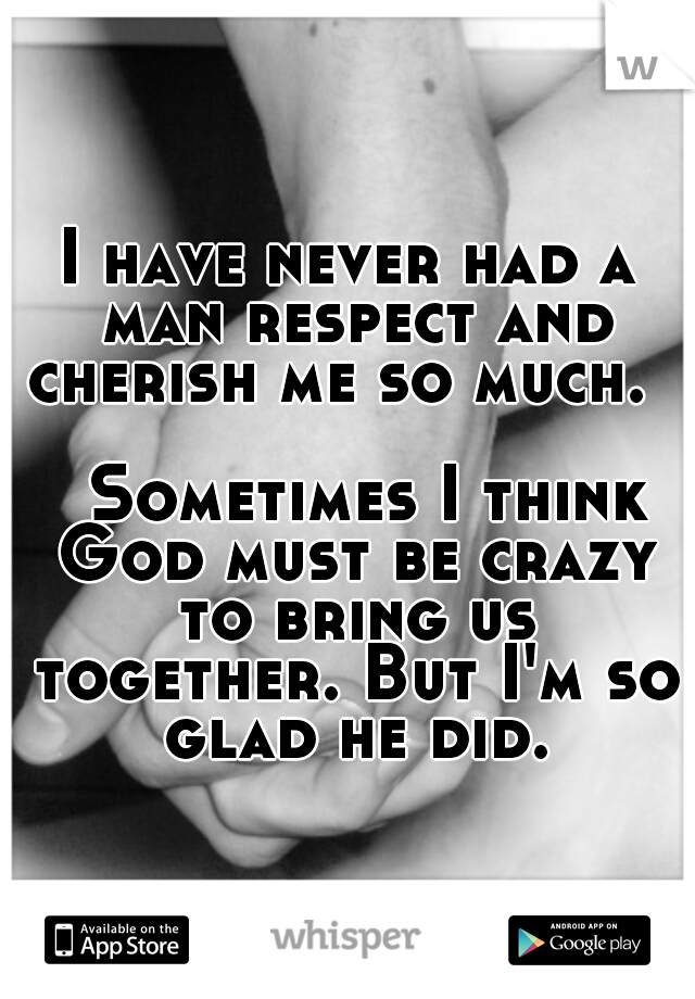 I have never had a man respect and cherish me so much.                                     Sometimes I think God must be crazy to bring us together. But I'm so glad he did.
