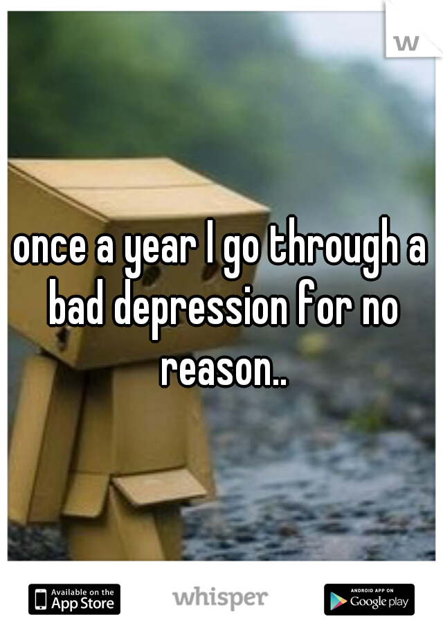 once a year I go through a bad depression for no reason..