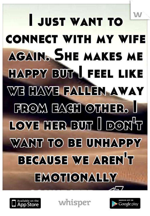 I just want to connect with my wife again. She makes me happy but I feel like we have fallen away from each other. I love her but I don't want to be unhappy because we aren't emotionally connected. <3