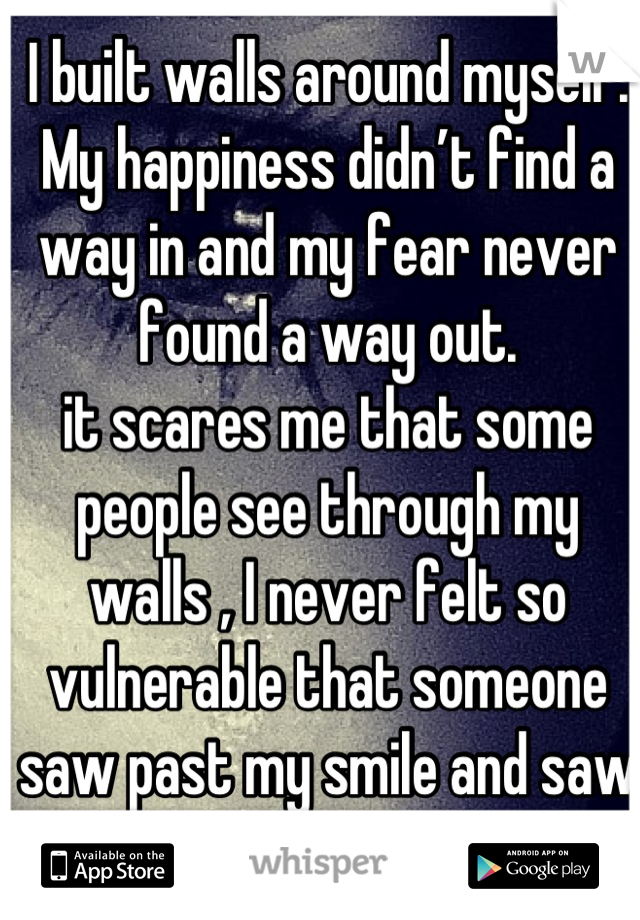 I built walls around myself. My happiness didn’t find a way in and my fear never found a way out.
it scares me that some people see through my walls , I never felt so vulnerable that someone saw past my smile and saw my tears instead.
