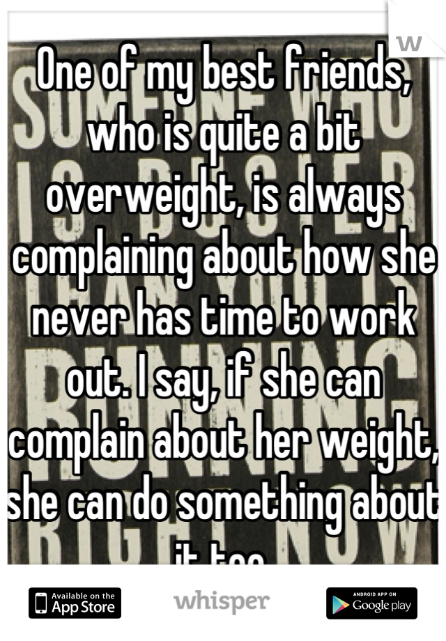 One of my best friends, who is quite a bit overweight, is always complaining about how she never has time to work out. I say, if she can complain about her weight, she can do something about it too.