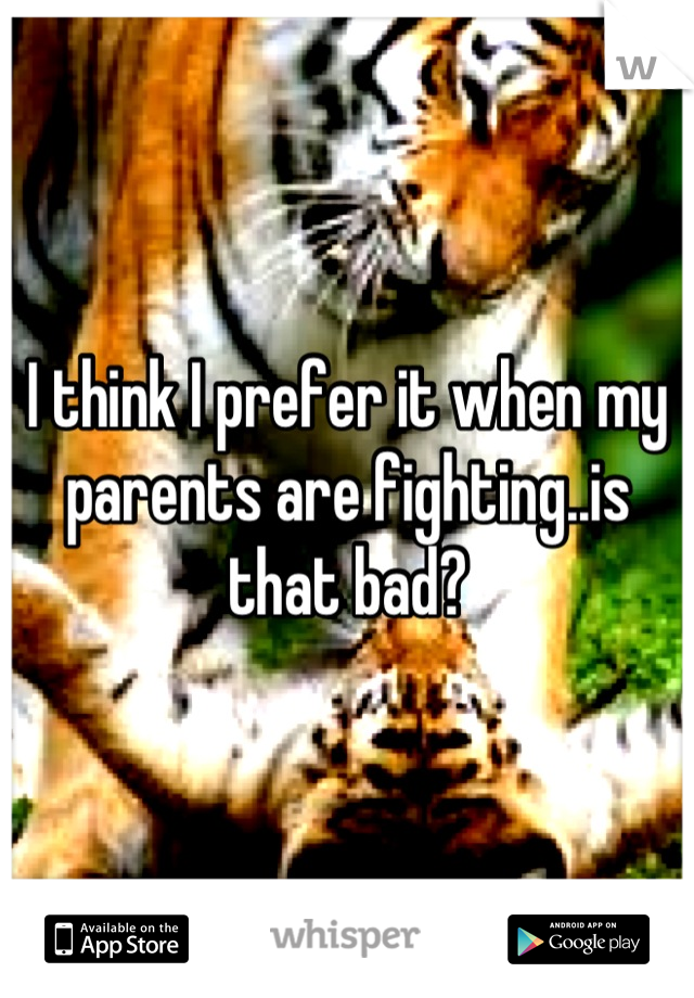 I think I prefer it when my parents are fighting..is that bad?