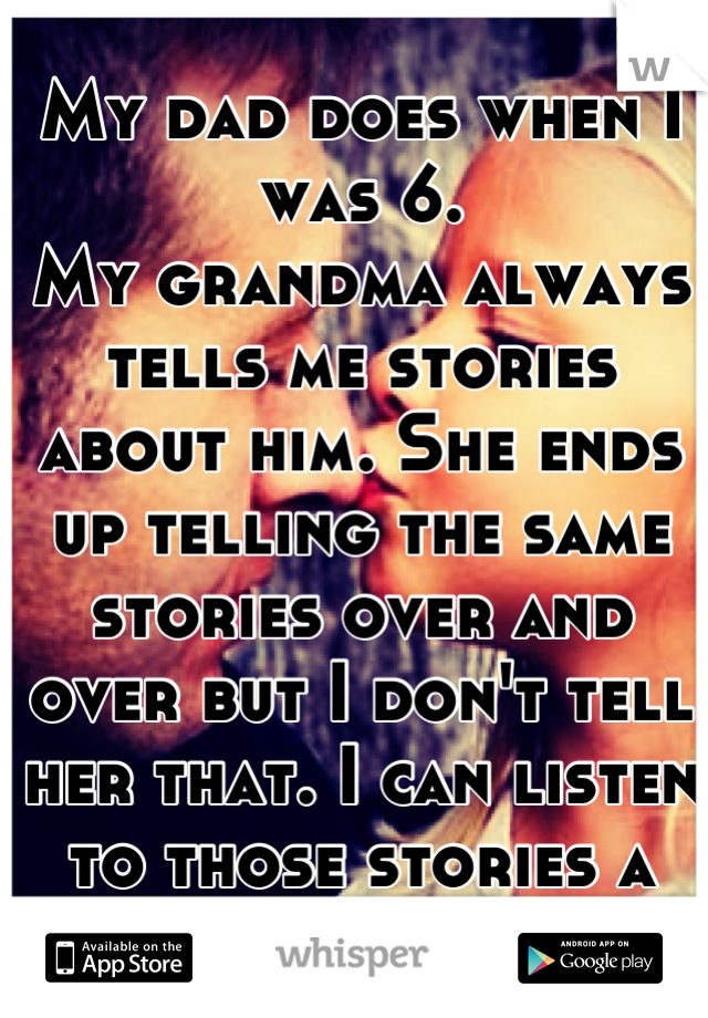 My dad does when I was 6.
My grandma always tells me stories about him. She ends up telling the same stories over and over but I don't tell her that. I can listen to those stories a million times.