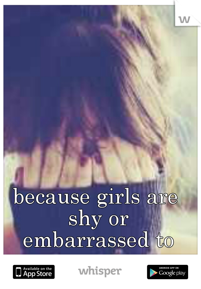 because girls are shy or embarrassed to