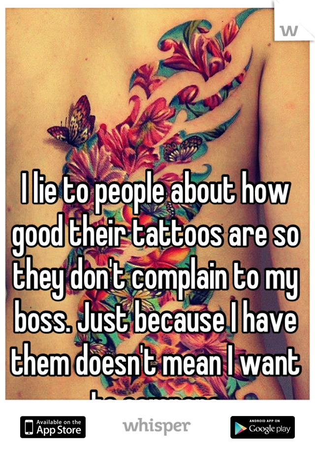 I lie to people about how good their tattoos are so they don't complain to my boss. Just because I have them doesn't mean I want to compare