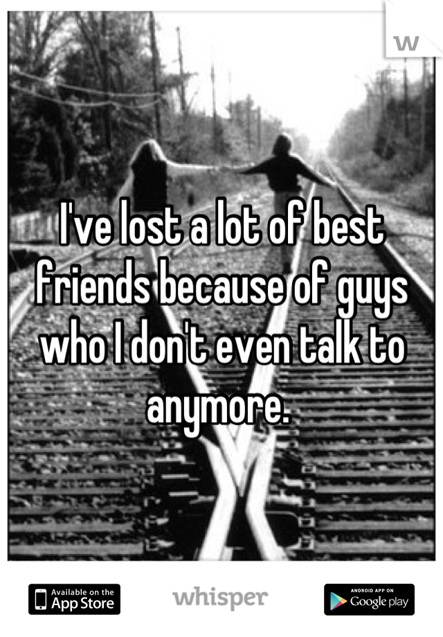 I've lost a lot of best friends because of guys who I don't even talk to anymore. 