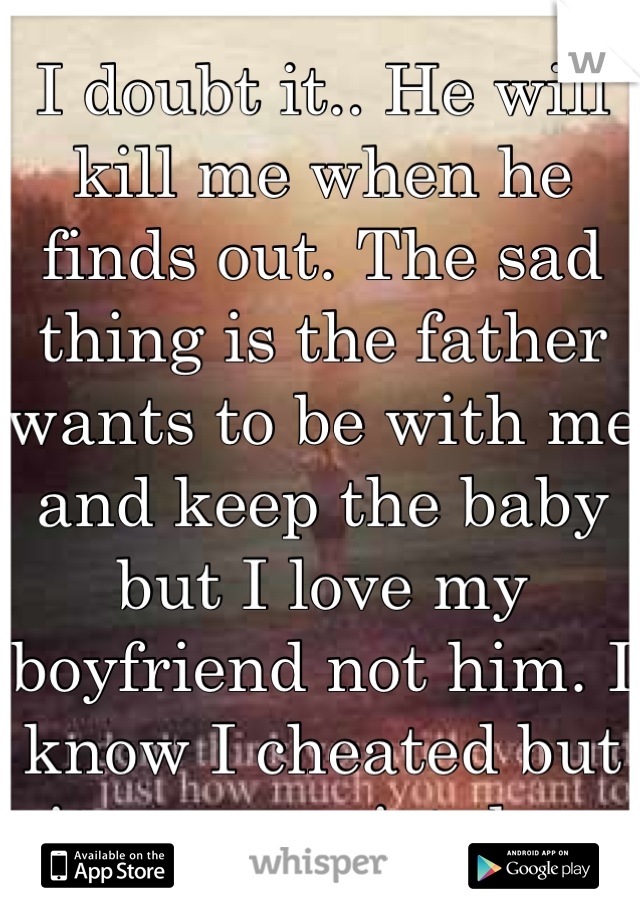 I doubt it.. He will kill me when he finds out. The sad thing is the father wants to be with me and keep the baby but I love my boyfriend not him. I know I cheated but it was a mistake. 