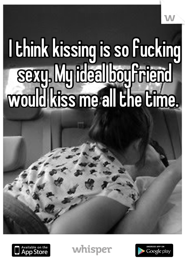I think kissing is so fucking sexy. My ideal boyfriend would kiss me all the time. 