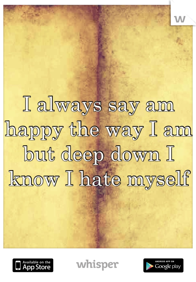 I always say am happy the way I am but deep down I know I hate myself