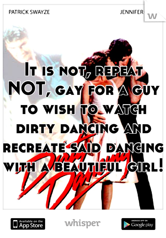 It is not, repeat NOT, gay for a guy to wish to watch dirty dancing and recreate said dancing with a beautiful girl!