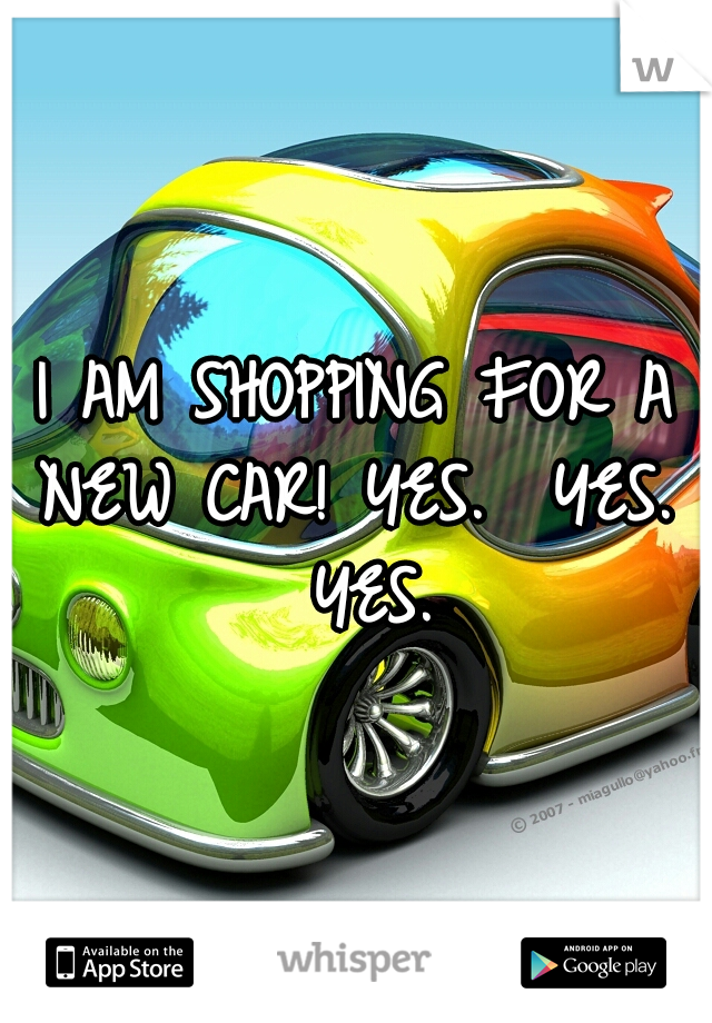 I AM SHOPPING FOR A NEW CAR!

YES.  YES.  YES.
