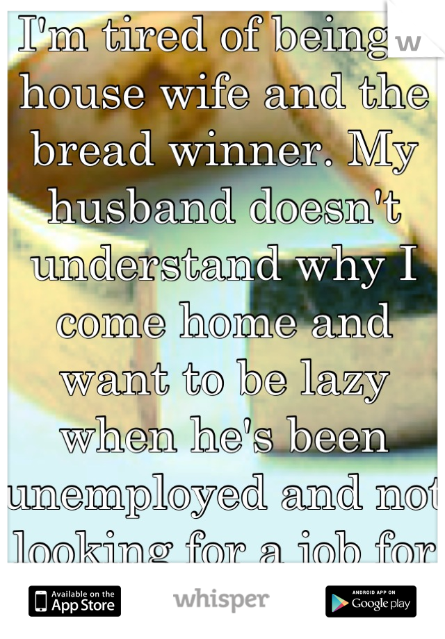 I'm tired of being a house wife and the bread winner. My husband doesn't understand why I come home and want to be lazy when he's been unemployed and not looking for a job for half our marriage. 