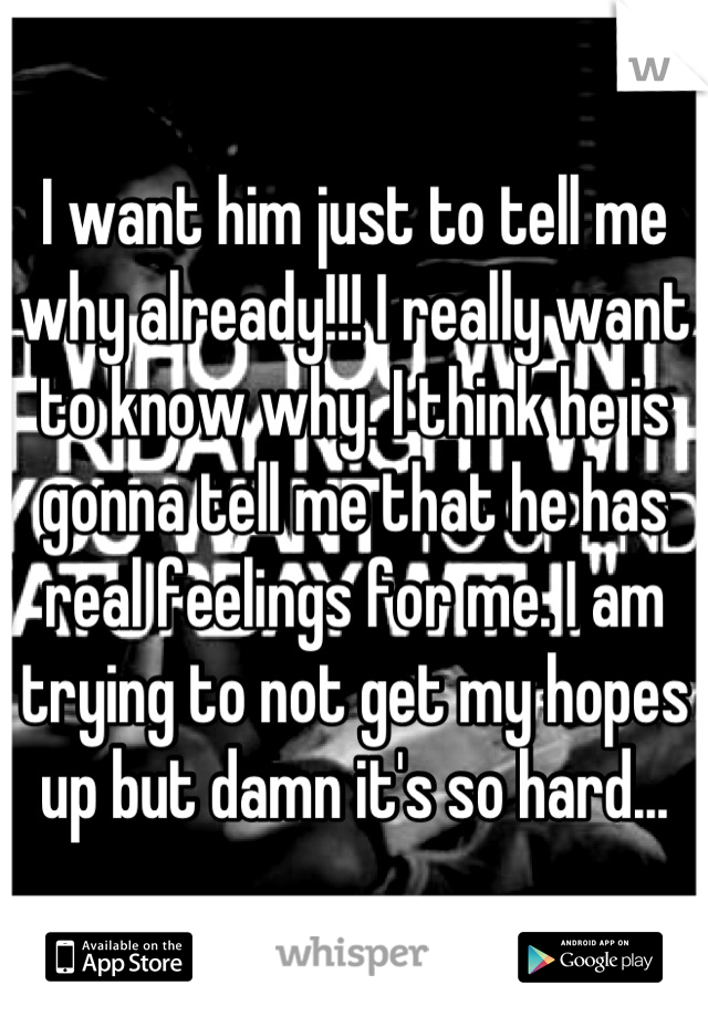 I want him just to tell me why already!!! I really want to know why. I think he is gonna tell me that he has real feelings for me. I am trying to not get my hopes up but damn it's so hard...