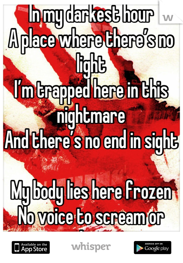 In my darkest hour
A place where there’s no light
I’m trapped here in this nightmare
And there’s no end in sight

My body lies here frozen
No voice to scream or shout
Escape, it feels untouchable
I know I must get out