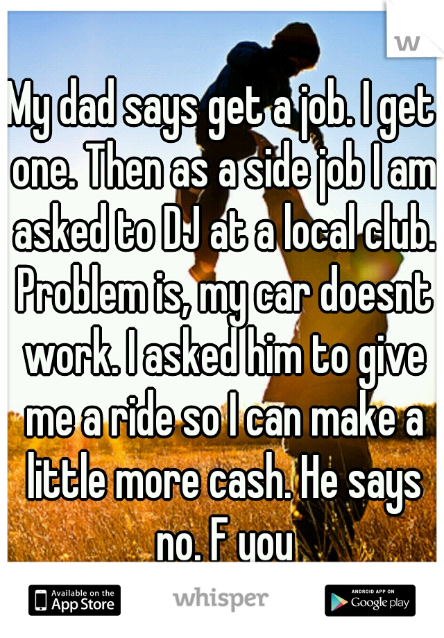 My dad says get a job. I get one. Then as a side job I am asked to DJ at a local club. Problem is, my car doesnt work. I asked him to give me a ride so I can make a little more cash. He says no. F you
