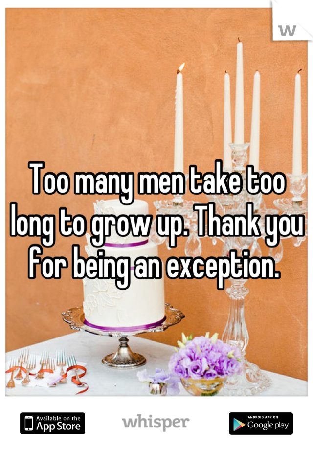 Too many men take too long to grow up. Thank you for being an exception. 