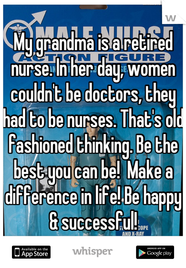 My grandma is a retired nurse. In her day, women couldn't be doctors, they had to be nurses. That's old  fashioned thinking. Be the best you can be!  Make a difference in life! Be happy & successful!