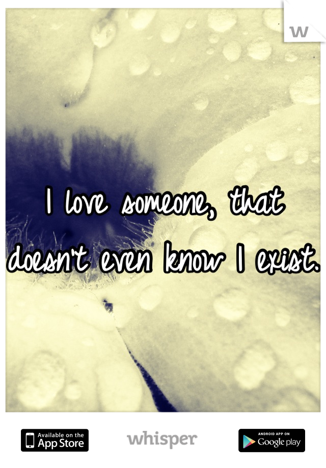 I love someone, that doesn't even know I exist. 