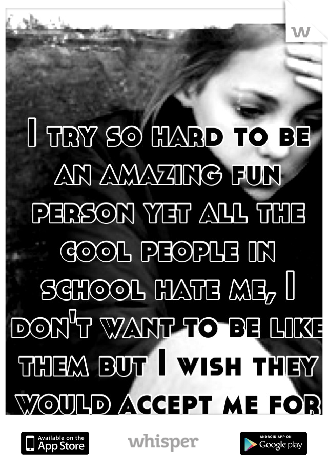 I try so hard to be an amazing fun person yet all the cool people in school hate me, I don't want to be like them but I wish they would accept me for me