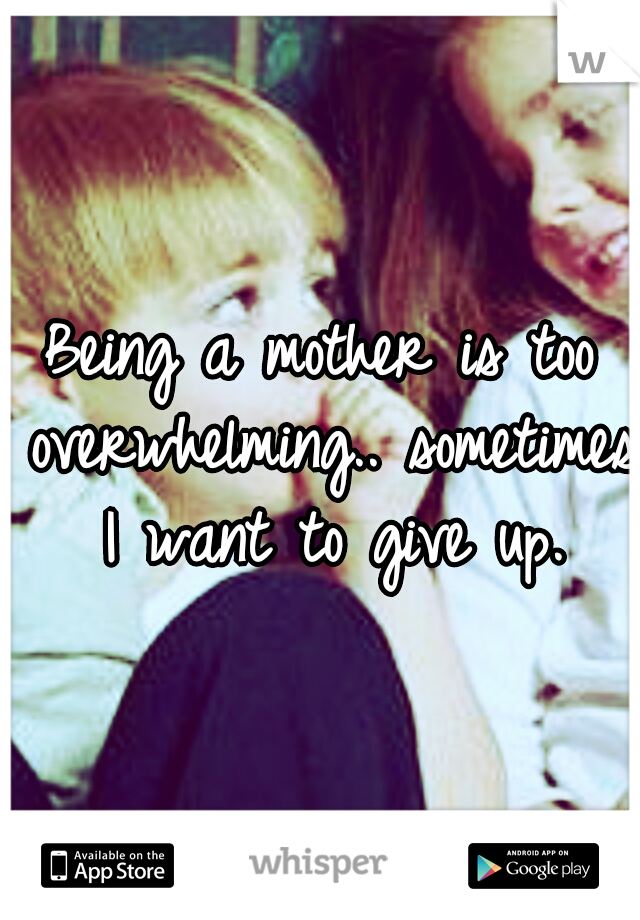 Being a mother is too overwhelming.. sometimes I want to give up.