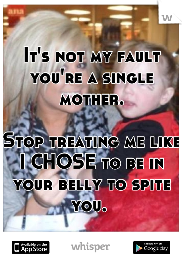 It's not my fault you're a single mother.

Stop treating me like I CHOSE to be in your belly to spite you. 