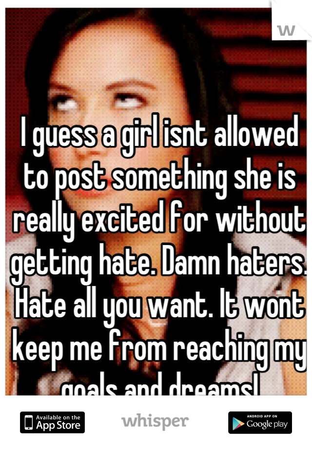 I guess a girl isnt allowed to post something she is really excited for without getting hate. Damn haters. Hate all you want. It wont keep me from reaching my goals and dreams!