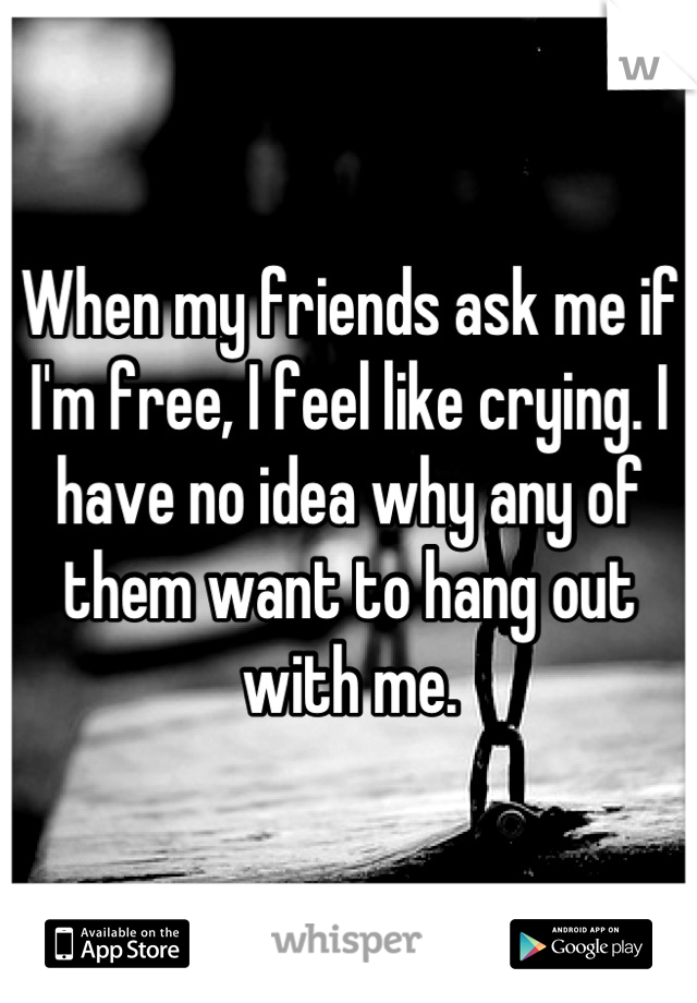 When my friends ask me if I'm free, I feel like crying. I have no idea why any of them want to hang out with me.