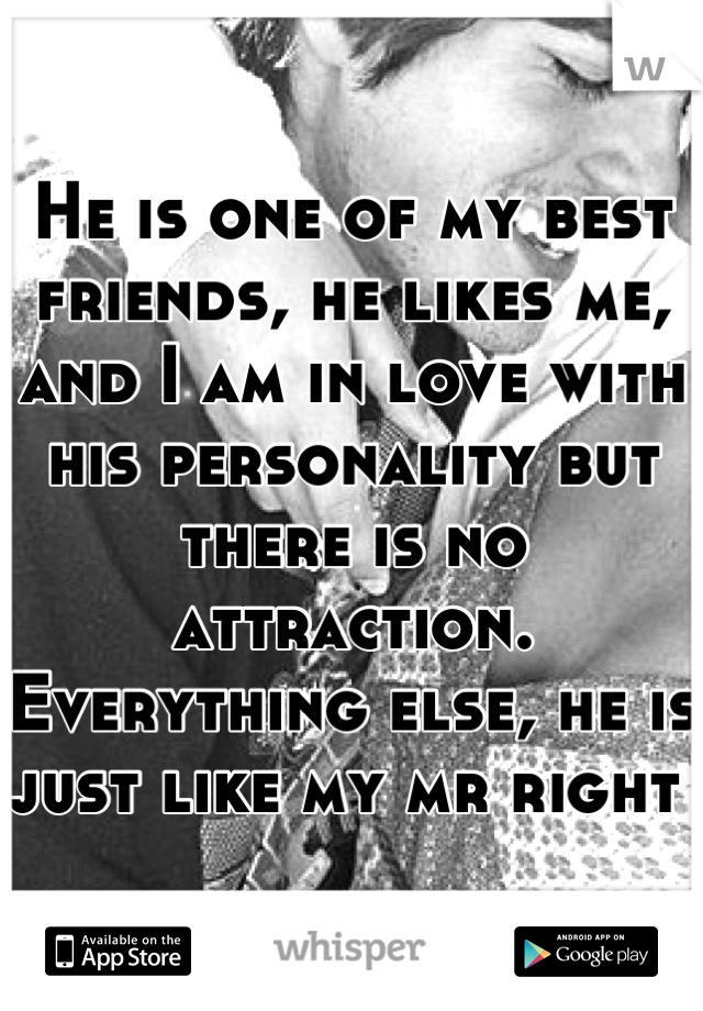 He is one of my best friends, he likes me, and I am in love with his personality but there is no attraction. Everything else, he is just like my mr right 