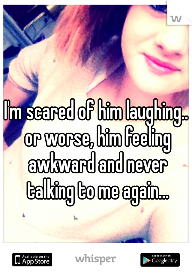 I'm scared of him laughing.. or worse, him feeling awkward and never talking to me again...